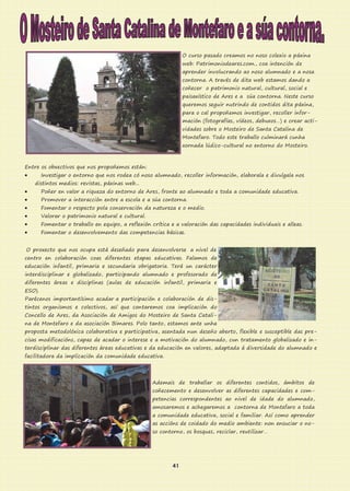 O curso pasado creamos no noso colexio a páxina
web: Patrimoniodeares.com., coa intención de
aprender involucrando ao noso alumnado e a nosa
contorna. A través de dita web estamos dando a
coñecer o patrimonio natural, cultural, social e
paisaxístico de Ares e a súa contorna. Neste curso
queremos seguir nutrindo de contidos dita páxina,
para o cal propoñemos investigar, recoller infor-
mación (fotografías, vídeos, debuxos…) e crear acti-
vidades sobre o Mosteiro de Santa Catalina de
Montefaro. Todo este traballo culminará cunha
xornada lúdico-cultural no entorno do Mosteiro.
Entre os obxectivos que nos propoñemos están:
 Investigar o entorno que nos rodea có noso alumnado, recoller información, elaborala e divulgala nos
distintos medios: revistas, páxinas web...
 Poñer en valor a riqueza do entorno de Ares, fronte ao alumnado e toda a comunidade educativa.
 Promover a interacción entre a escola e a súa contorna.
 Fomentar o respecto pola conservación da natureza e o medio.
 Valorar o patrimonio natural e cultural.
 Fomentar o traballo en equipo, a reflexión crítica e a valoración das capacidades individuais e alleas.
 Fomentar o desenvolvemento das competencias básicas.
O proxecto que nos ocupa está deseñado para desenvolverse a nivel de
centro en colaboración coas diferentes etapas educativas. Falamos de
educación infantil, primaria e secundaria obrigatoria. Terá un carácter
interdisciplinar e globalizado, participando alumnado e profesorado de
diferentes áreas e disciplinas (aulas de educación infantil, primaria e
ESO).
Parécenos importantísimo acadar a participación e colaboración de dis-
tintos organismos e colectivos, así que contaremos coa implicación do
Concello de Ares, da Asociación de Amigos do Mosteiro de Santa Catali-
na de Montefaro e da asociación Bimares. Polo tanto, estamos ante unha
proposta metodolóxica colaborativa e participativa, asentada nun deseño aberto, flexible e susceptible das pre-
cisas modificacións, capaz de acadar o interese e a motivación do alumnado, cun tratamento globalizado e in-
terdisciplinar das diferentes áreas educativas e da educación en valores, adaptada á diversidade do alumnado e
facilitadora da implicación da comunidade educativa.
Ademais de traballar os diferentes contidos, ámbitos de
coñecemento e desenvolver as diferentes capacidades e com-
petencias correspondentes ao nivel de idade do alumnado,
amosaremos e achegaremos a contorna de Montefaro a toda
a comunidade educativa, social e familiar. Así como aprender
as accións de coidado do medio ambiente: non ensuciar o no-
so contorno, os bosques, reciclar, reutilizar…
41
 