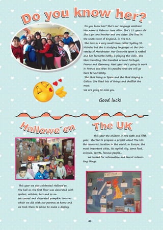 Do you know her? She´s our language assistant.
Her name is Rebecca Jane Allen. She´s 22 years old.
She´s got one brother and one sister. She lives in
the south-west of England, in The U.K.
She lives in a very small town called Sydling St.
Nicholas but she is studying languages at the Uni-
versity of Manchester. Her favourite sport is netball
and her favourite hobby is playing the violin. She
likes travelling. She travelled around Portugal,
France and Germany. Next year she´s going to work
in France and then it´s possible that she will go
back to University.
She liked being in Spain and she liked staying in
Galicia. She liked lots of things and shellfish the
most.
We are going to miss you.
Good luck!
This year we also celebrated Hallowe´en.
The hall on the first floor was decorated with
spiders, witches, bats and so on.
We carved and decorated pumpkin lanterns
which we did with our parents at home and
we took them to school to make a display.
This year the children in the sixth and fifth
year, started to prepare a project about The UK:
the countries, location in the world, in Europe, the
most important cities, its capital city, some food,
animals, sports, famous people...
We looked for information and learnt interes-
ting things.
43
 