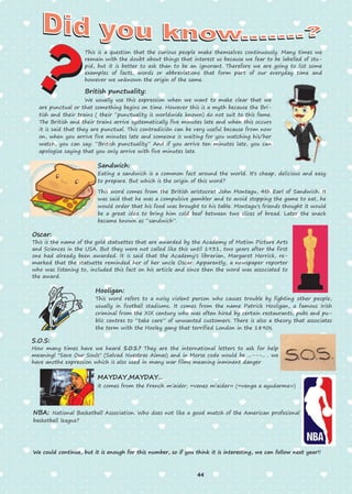 This is a question that the curious people make themselves continuously. Many times we
remain with the doubt about things that interest us because we fear to be labelled of stu-
pid, but it is better to ask than to be an ignorant. Therefore we are going to list some
examples of facts, words or abbreviations that form part of our everyday time and
however we unknown the origin of the same.
British punctuality:
We usually use this expression when we want to make clear that we
are punctual or that something begins on time. However this is a myth because the Bri-
tish and their trains ( their “punctuality is worldwide known) do not suit to this fame.
The British and their trains arrive systematically five minutes late and when this occurs
it is said that they are punctual. This contradición can be very useful because from now
on, when you arrive five minutes late and someone is waiting for you watching his/her
watch, you can say: “British punctuality” And if you arrive ten minutes late, you can
apologize saying that you only arrive with five minutes late.
Sandwich:
Eating a sandwich is a common fact around the world. It's cheap, delicious and easy
to prepare. But which is the origin of this word?
This word comes from the British aristocrat John Montagu, 4th Earl of Sandwich. It
was said that he was a compulsive gambler and to avoid stopping the game to eat, he
would order that his food was brought to his table. Montagu's friends thought it would
be a great idea to bring him cold beef between two slices of bread. Later the snack
became known as “sandwich”.
Oscar:
This is the name of the gold statuettes that are awarded by the Academy of Motion Picture Arts
and Sciences in the USA. But they were not called like this until 1931, two years after the first
one had already been awarded. It is said that the Academy's librarian, Margaret Herrick, re-
marked that the statuette reminded her of her uncle Oscar. Apparently, a newspaper reporter
who was listening to, included this fact on his article and since then the word was associated to
the award.
Hooligan:
This word refers to a noisy violent person who causes trouble by fighting other people,
usually in football stadiums. It comes from the name Patrick Hooligan, a famous Irish
criminal from the XIX century who was often hired by certain restaurants, pubs and pu-
blic centres to “take care” of unwanted customers. There is also a theory that associates
the term with the Hooley gang that terrified London in the 1890s.
S.O.S:
How many times have we heard S.O.S.? They are the international letters to ask for help
meaningl "Save Our Souls" (Salvad Nuestras Almas) and in Morse code would be ...---... . we
have anothe expression which is also used in many war films meaning inminent danger
MAYDAY,MAYDAY...
it comes from the French m’aider, «venez m’aider» («venga a ayudarme»)
NBA: National Basketball Association. Who does not like a good match of the American profesional
basketball league?
We could continue, but it is enough for this number, so if you think it is interesting, we can follow next year!!
44
 