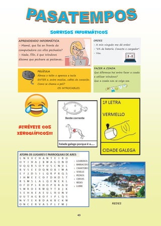 45
ATRÉVETE COS
XEROGLÍFICOS!!!
SORRISOS INFORMÁTICOS
APRENDENDO INFORMÁTICA
- Mamá, que fas en fronte da
computadora cos ollos pechados?
- Nada, fillo, é que Windows
díxome que pechara as pestanas...
ORDES
- A min ninguén me dá ordes!
- "2% de batería. Conecte o cargador".
- Vou.
PELÍCULA
Ábrese o telón e aparece a tecla
ENTER e, entre medias, cables de conexión.
Como se chama a peli?
OS INTROCABLES.
FACER A COADA
Que diferenza hai entre facer a coada
e utilizar Windows?
Que a coada non se colga soa.
REDES
 
