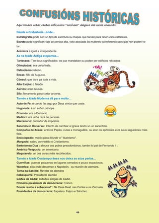 46
Dende a Prehistoria...onde...
Estratigrafía pode ser: un tipo de escritura ou mapas que facían para facer unha estratexia.
Exvoto pode significar: tipo de persoa alta, voto asociado ás mulleres ou referencia aos que non poden vo-
tar.
Animista é igual a independente.
Xa na Idade Antiga atopamos...
Tartessos: Ten dous significados: os que mandaban ou poden ser edificios relixiosos
Olimpiadas: era unha festa.
Ostracismo:relixión.
Eneas: fillo de Augusto.
Cónsul: que dura pa toda a vida.
Alto Exipto: o faraón.
Asirios: eran deuses.
Silo: ferramenta para cortar árbores.
Tamén a Idade Moderna dá para moito…
Auto de Fe: é cando fas algo por Deus aínda que coste.
Hugonote: é un señor príncipe.
Crismón: era o Demonio.
Medicci: era unha raza de persoas.
Mercenario: cobrador de impostos.
Sacerdocio Universal: Intento de cambiar a Igrexa tendo so un sacerdote.
Compañía de Xesús: eran os Papás, curas e monaguillos, ou eran os apóstolos e os seus seguidores máis
fieis.
Enciclopedio: medio para difundir o " Ilustrismo".
Morgado: xudeu convertido ó Cristianismo.
Bartolomeu Diaz : aliouse cos pobos precolombinos, tamén foi pai de Fernando II .
Américo Vespucio: un americano.
Maquiavelo: un dos curas máis recoñecidos.
Tamén a Idade Contemporánea nos deixa as súas perlas...
Guerrillas: guerras pequenas en lugares cerrados e pouco espaciosos.
Waterloo: sitio onde desterran a Napoleón, ou reunión de alemáns.
Toma da Bastilla: Revolta de alemáns
Robespierre: Presidente alemán
Cortes de Cádiz: Cidades antigas de Cádiz.
Primeiro presidente da democracia: Franco.
Donde reside a soberanía? : Na Casa Real, nas Cortes e na Zarzuela.
Presidentes da democracia: Zapatero, Feijoo e Sánchez.
Aquí tendes unhas cantas definicións “confusas” dalgúns dos nosos alumn@s
 