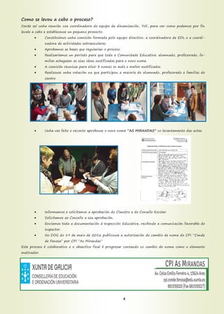 Como se levou a cabo o proceso?
Xorde así unha reunión coa coordinadora do equipo de dinamización, Yoli, para ver como podemos por fin
levalo a cabo e estableceuse un pequeno proxecto:
 Constituímos unha comisión formada polo equipo directivo, a coordinadora de EDL e a coordi-
nadora de actividades extraescolares.
 Aprobamos as bases que regularían o proceso.
 Realizaríamos un período para que toda a Comunidade Educativa: alumnado, profesorado, fa-
milias achegasen as súas ideas xustificadas para o novo nome.
 A comisión reuniuse para elixir 3 nomes os máis e mellor xustificados.
 Realizouse unha votación na que participou a maioría do alumnado, profesorado e familias do
centro.
 Unha vez feito o reconto aprobouse o novo nome “AS MIRANDAS” co levantamento das actas.
 Informamos e solicitamos a aprobación do Claustro e do Consello Escolar.
 Solicitamos ao Concello a súa aprobación.
 Enviamos toda a documentación á Inspección Educativa, recibindo a comunicación favorable do
inspector.
 No DOG do 19 de maio de 2016 publicouse a autorización do cambio de nome do CPI “Conde
de Fenosa” por CPI ”As Mirandas”
Este proceso é colaborativo e o obxectivo final é progresar contando co cambio do nome como o elemento
motivador.
4
 