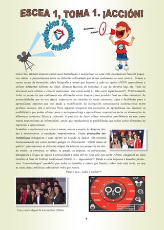 Como ben sabedes levamos varios anos traballando o audiovisual no noso cole. Comezamos facendo peque-
nos vídeos e presentacións sobre as distintas actividades que se ían realizando no noso centro. Grazas a
varios cursos de formación sobre fotografía e imaxe que levamos a cabo no centro (PFPP) aprendemos a
utilizar diferentes editores de vídeo, diversas técnicas de montaxe, o uso do chroma key, etc. Todo iso
serviunos para utilizar o recurso audiovisual nas nosas aulas e... este curso superámonos!!!. Practicamente
todos os proxectos que realizamos nos diferentes niveis tiveron como produto final un vídeo educativo. As
potencialidades que iso nos ofrece repercuten na creación de novas contornas, tipos e facilidades para a
aprendizaxe; aspectos que van desde a modificación da interacción comunicativa unidireccional entre
profesor alumno, ata a reforma física-espacial-temporal dos escenarios de aprendizaxe sen esquecer as
posibilidades que poden ofrecer para o autoaprendizaje e aprendizaxe cooperativa entre os alumnos/as de
diferentes contextos físicos e culturais. A práctica de facer vídeos educativos percibímola xa non como
meros transmisores de información, senón que recoñecemos as posibilidades que teñen como elementos de
expresión e aprendizaxe.
Traballar o audiovisual cos nenos e nenas, mozos e mozas de diversas ida-
des é emocionante. O resultado, impresionante. Desde producións tes-
moitalingua achegamos o noso centro ao mundo co lipdub Vila Soñares,
homenaxeamos aos nosos autores galegos co documental “Obras cheas de
galicia”, percorremos as distintas etapas da historia cos proxectos da ida-
de media, os romanos, os celtas, os gregos, os exipcios, os astronautas,
achegamos a lingua de signos á comunidade e máis aló do noso cole coa curta Abraio, chegamos en dúas
ocasións á final do Festival Audiovisual Olloboi e..... seguiremos!!!. Desde a nosa pequena e humilde produ-
tora “tesmoitalingua” parabéns por todos os traballos e vídeos que fixestes, sobre todo este curso, no que
as vosas dotes artísticas sobresaíron máis que nunca.
Para o ano... máis e mellor!!!!
Con o actor Miguel de Lira na final Olloboi
6
 