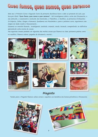 Este ano o Primeiro Curso e Segundo Curso de primaria decidimos levar a cabo un proxecto de aula, que
leva por título “Quen fomos, quen somos e quen seremos”. Nel investigamos sobre a orixe dos Dinosaurios, a
súa extinción, o nacemento e evolución dos homínidos, o Paleolítico, o Neolítico, as primeiras Civilizacións:
Os Exipcios, Celtas, Gregos e Romanos. Quedamos nos Musulmáns e, para o próximo curso, seguiremos coas
etapas da Idade media o Renacemento…
Gozamos un montón facendo, investigando, sentindo, creando, vendo, tocando, compartindo, en definitiva
aprendendo unha morea de cousas.
Nas seguintes imaxes podedes ver algunhas das moitas cousas que fixemos na clase: pintamos pedras como
no neolítico, fixemos colares, pegadas de dinosaurio, murais...
Magosto
Tamén para o Magosto fixemos unhas coroas e saquiños coa temática dos homes primitivos e Dinosaurios.
7
 