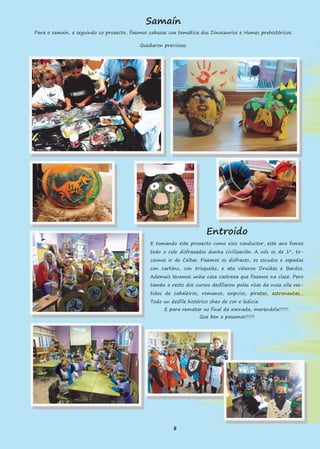 Samaín
Para o samaín, e seguindo co proxecto, fixemos cabazas coa temática dos Dinosaurios e Homes prehistóricos.
Quedaron preciosas.
Entroido
E tomando este proxecto como eixo conductor, este ano fomos
todo o cole disfrazados dunha civilización. A nós os de 1º, to-
counos ir de Celtas. Fixemos os disfraces, os escudos e espadas
con cartóns, con trisqueles, e ata viñeron Druídas e Bardos.
Ademais levamos unha casa castrexa que fixemos na clase. Pero
tamén o resto dos cursos desfilaron polas rúas da nosa vila ves-
tidos de cabaleiros, romanos, exipcios, piratas, astronautas…
Todo un desfile histórico cheo de cor e ledicia.
E para rematar ao final da xornada, merendola!!!!!!.
Que ben o pasamos!!!!!!
8
 