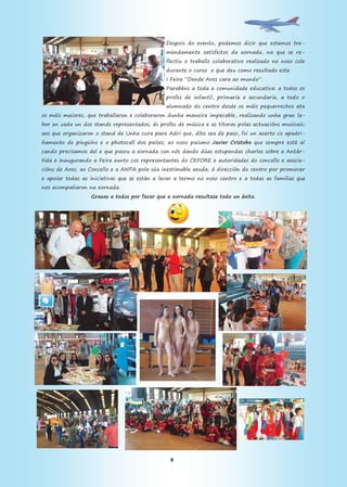 9
Despois do evento, podemos dicir que estamos tre-
mendamente satisfeitos da xornada, na que se re-
flectiu o traballo colaborativo realizado no noso cole
durante o curso e que deu como resultado esta
I Feira “Dende Ares cara ao mundo”.
Parabéns a toda a comunidade educativa: a todos os
profes de infantil, primaria e secundaria, a todo o
alumnado do centro desde os máis pequerrechos ata
os máis maiores, que traballaron e colaboraron dunha maneira impecable, realizando unha gran la-
bor en cada un dos stands representados; ás profes de música e as titoras polas actuacións musicais;
aos que organizaron o stand de Unha cura para Adri que, dito sea de paso, foi un acerto co apadri-
ñamento de pingüíns e o photocall dos países; ao noso paisano Javier Cristobo que sempre está aí
cando precisamos del e que pasou a xornada con nós dando dúas estupendas charlas sobre a Antár-
tida e inaugurando a Feira xunto cos representantes do CEFORE e autoridades do concello e asocia-
cións de Ares; ao Concello e a ANPA pola súa inestimable axuda; á dirección do centro por promover
e apoiar todas as iniciativas que se están a levar a termo no noso centro e a todas as familias que
nos acompañaron na xornada.
Grazas a todos por facer que a xornada resultase todo un éxito.
 