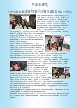 10
O dia 7 de Abril tivemos uns visitantes de excepción no
CPI As Mirandas. Armados con espadas e protexidos con
escudos e armaduras, entraron no cole como se chega-
ran os vikingos a invadirnos no século X, pero non... non
tiñan intención de facernos dano. Todo o contrario .
Non eran vikingos, visigodos nin romanos, pero íannos
ensinar moito destes pobos da antigüedade e da súa
maneira de defenderse e loitar. Eran algúns dos
integrantes da ANEA (Asociación Naronesa de Esgrima Antiga), clube no que se practica o vello arte
marcial de loitar con espada en moitas das súas variedades.
A charla foi dirixida por un dos mestres e monitores do
clube, Daniel López Varela, apoiado por Ana aos mandos
do ordenador, no que se proxectaron imaxes para mellor
entender o que se ía falando.
Ademais de poder ver un peto de placas de coraza
auténtico e os brazais e hombreiras que o acompañaban, a
cota de malla, as chaquetillas ou gambesóns (e podelos
probar), puidemos ver un escudo redondo (chamado Tarja)
e ir seguindo a evolución das armas de defensa no tempo
(especialmente as espadas), dende as máis curtas e antigas (a Gladius hispaniae e a Falcata Ibérica),
pasando pola espada de punta e corte (típica espada medieval utilizada a unha man) ou a
Zweihander ou Montante (espada moi grande utilizada a dúas mans), ata chegar a armas
Tardomedieváis (como a Espada de man e media ou Espada Bastarda)
e as renacentistas, onde as espadas deixaron de facerse máis longas e
pesadas e comezaron a ser máis lixeiras e rápidas, como as Espadas
Ropeiras, Espadíns e Estoques .
O clube dedícase principalmente a
ensinar e practicar o tipo de arte
marcial coñecido como “Verdadera
Destreza Española”, segundo o manual homónimo do século XVII escrito
por Jerónimo Sánchez de Carranza e Luis Pacheco de Narváez.
Ademais deste estilo, que se centra máis nas tres variedades de Espada
ropeira (Ropeira a unha man, Ropeira e Daga de Vela ou Ropeira e
Broquel, un escudo pequeniño de man), o clube practica tamén coa espada de man e media.
Entre explicación e explicación, dous dos integrantes do clube (Jacobo e Zeke) amosaron a utilización
práctica de cada un dos estilos nunha tirada libre para amosar a velocidade e dificultade que implica
a realización destas artes marciais.
Ao final algúns dos nosos compañeiros puideron tirar contra Dani e probar a súa verdadeira destreza
contra o campión de España e Portugal de Esgrima Histórica!!
Para aqueles que queremos participar de esta actividade tan guai e tan saudable, teremos que esperar
ate os 14 anos de idade, que é a mínima na que se aceptan as novas solicitudes neste clube, situado
en Narón.
 