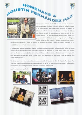 11
Os rapaces e rapazas de 2º ESO do noso centro, en colabora-
ción co EDL e a Biblioteca Escolar, realizaron unha homenaxe
a un dos escritores máis coñecidos e valorados no ámbito da
literatura infantil e xuvenil en Galicia e no resto do Estado,
que faleceu en xullo do ano pasado. Foi autor de máis de cin-
cuenta títulos e os seu libros están traducidos a varias lin-
guas: castelán, catalán, éuscaro, portugués, coreano, búlgaro,
inglés, chinés, árabe, francés e italiano. Os seus libros obtive-
ron numerosos premios e gozan do aprecio de milleiros de lectores. Cartas de inverno, superaba xa no
ano 2016 os cen mil exemplares vendidos.
E para render a nosa homenaxe, tivemos a colaboración do ilustrador aresán Antonio Seijas ao que os
alumnos de 2º ESO entrevistaron. Seijas tivo o pracer de traballar co autor, posto que o noso ilustra-
dor, baseándose na novela Cartas de inverno, publicou a exitosa novela gráfica do mesmo nome; e dici-
mos exitosa porque Antonio Seijas recibiu, entre outros premios, o Isaac Díaz Pardo ao mellor libro
ilustrado no ano 2012.
Tamén os alumnos e alumnas realizaron unha gravación de anacos da obra de Agustín Fernández Paz.
Todo este traballo culminou nun acto no Auditorio de Ferrol no que os colexios de toda a bisbarra ho-
menaxearon ao autor expoñendo os traballos que fixeron previamente.
Aquí podedes ver o resultado.
 