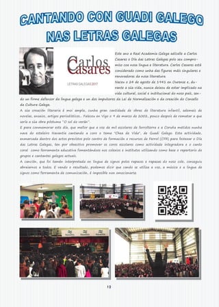 12
Este ano a Real Academia Galega adícalle a Carlos
Casares o Día das Letras Galegas polo seu compro-
miso coa nosa lingua e literatura. Carlos Casares está
considerado como unha das figuras máis singulares e
renovadoras da nosa literatura.
Naceu o 24 de agosto de 1941 en Ourense e, du-
rante a súa vida, nunca deixou de estar implicado na
vida cultural, social e institucional do noso país, sen-
do un firme defensor da lingua galega e un dos impulsores da Lei de Normalización e da creación do Consello
da Cultura Galega.
A súa creación literaria é moi ampla, cunha gran cantidade de obras de literatura infantil, ademais de
novelas, ensaios, artigos periodísticos... Faleceu en Vigo o 9 de marzo de 2002, pouco despois de rematar a que
sería a súa obra póstuma “O sol do verán”.
E para conmemorar este día, que mellor que a voz de mil escolares de ferrolterra e a Coruña metidos nunha
nave do estaleiro Navantia cantando a coro o tema "Chea de Vida", de Guadi Galego. Esta actividade,
enmarcada dentro dos actos previstos polo centro de formación e recursos de Ferrol (CFR) para festexar o Día
das Letras Galegas, ten por obxectivo promover os coros escolares como actividade integradora e o canto
coral como ferramenta educativa fomentándoos nos colexios e institutos utilizando como base o repertorio de
grupos e cantantes galegos actuais.
A canción, que foi tamén interpretada en lingua de signos polos rapaces e rapazas do noso cole, conseguiu
abraiarnos a todos. E vendo o resultado, podemos dicir que cando se utiliza a voz, a música e a lingua de
signos como ferramenta de comunicación, é imposible non emocionarse.
 