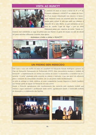 13
VISITA AO MUNCYT
A comezos de maio os nenos e nenas de 3º e 4º de
Primaria visitamos o MUNCYT na cidade da Coru-
ña. É un museo relacionado coa ciencia e a tecno-
loxía. Ademais conta con diversas salas moi intere-
santes para visitar. A sala que máis nos chamou a
atención foi a sala Iberia, xa que entramos na ca-
bina do Jumbo “Lope de Vega” e por un intre
fixémonos pasar por viaxeiros do avión. Tamén es-
tivemos moi entretidos co xogo de pistas que nos fixeron os guías do museo na sala do século
XX para adiviñar diferentes inventos desa época.
Animamos a todos a visitar o MUNCYT!
UN PREMIO BEN MERECIDO
Este curso o noso cole recibiu de mans do conselleiro de Educación Román Rodríguez o premio do
Plan de Formación Permanente do Profesorado (PFPP). Esta convocatoria recoñece o traballo de
formación e implementación do mesmo nos centros de ensino. A renovación e a temática dos iti-
nerarios “á carta” deseñados polos docentes de colexios e institutos, e que van servir de referencia
para o conxunto da comunidade educativa, son un dos piares deste recoñecemento.
Ao acto de entrega no Gaiás, asistiron as nosas compañeiras Carmen Regueira e Conchi Cambeiro
que forman parte do equipo de formación do noso centro.
Dende a Dirección agradecemos este recoñecemento ben merecido polo excelente traballo que
realizou e segue realizando o profesorado deste centro, agradecendo tamén o inestimable traballo
do alumnado e a colaboración das familias.
 