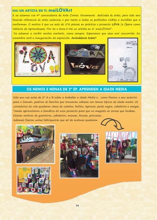 14
HAI UN ARTISTA EN TI: maiLÓVArt
E xa estamos coa 4ª convocatoria de Arte Correo. Novamente dedicada ás artes, pero este ano
facendo referencia ás artes escénicas e por tanto a todas as profesións visibles e invisibles que a
conforman. O motivo é que na aula de 2ºA púxose en práctica o proxecto LÓVA (a Ópera como
Vehículo de Aprendizaxe). Por iso o lema é Hai un artista en ti: maiLÓVArt”.
Xa estamos a recibir moitos mailarts, coma sempre. Esperemos que sexa moi concorrido. En
novembro será a inauguración da exposición. Animádevos todos!!
OS NENOS E NENAS DE 2º EP. APRENDEN A IDADE MEDIA
Este ano nas aulas de 2º A e B están a traballar a Idade Media e, como fixeron o ano anterior
para o Samaín, pediron ás familias que trouxeran cabazas con temas típicos da idade media. Os
corredoiros do cole quedaron cheos de castelos, bufóns, leprosos, peste negra, cabaleiros e meigas.
Tamén aproveitaron a temática do noso proxecto para que no magosto as coroas que levaban,
tiveran motivos de guerreiros, cabaleiros, monxes, bruxas, princesas…
Ademais fixeron unhas faltriqueiras que así de molonas quedaron.
 