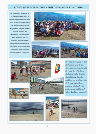 15
ACTIVIDADES CON OUTROS CENTROS DA NOSA CONTORNA
Os alumnos e alumnas de
5º fixemos unha saída a
Monfero para realizar unha
ruta de sendeirismo xunto
con outros coles ( Unión
Mugardesa, Loyola,Franza
e Virxe da Cela de
Monfero ). Pasámolo moi
ben, menos a ida no
autobús, xa que moitos
compañeiros mareáronse.
Parécenos moi interesante
compartir xornadas con
outros rapaces e rapazas..
Os nosos alumnos de 1º e 2º
ESO gozaron, xunto cos
alumnos e alumnas dos coles
de Mugardos e Monfero,
dunhas xornadas de activi-
dades físicas e deportes
acuáticos no areal da praia
de Ares, onde puideron
practicar windsurf, volei
praia, canoa, paddle surf,
vela... Que ben o pasamos!!!
 