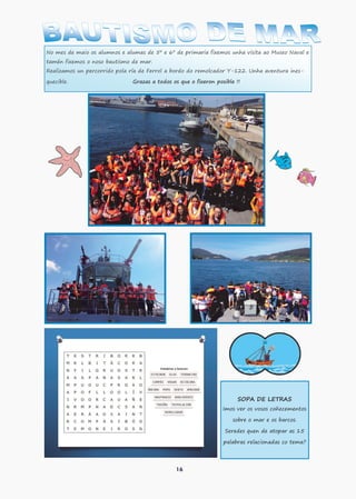 16
No mes de maio os alumnos e alumas de 5º e 6º de primaria fixemos unha visita ao Museo Naval e
tamén fixemos o noso bautismo de mar.
Realizamos un percorrido pola ría de Ferrol a bordo do remolcador Y-122. Unha aventura ines-
quecible. Grazas a todos os que o fixeron posible !!
SOPA DE LETRAS
Imos ver os vosos coñecementos
sobre o mar e os barcos.
Seredes quen de atopar as 15
palabras relacionadas co tema?
 