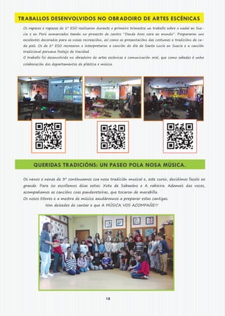 18
TRABALLOS DESENVOLVIDOS NO OBRADOIRO DE ARTES ESCÉNICAS
Os rapaces e rapazas de 1º ESO realizaron durante o primeiro trimestre un traballo sobre o nadal en Sue-
cia e en Perú enmarcados tamén no proxecto de centro “Dende Ares cara ao mundo”. Prepararon uns
excelentes decorados para as nosas recreacións, así como as presentacións das costumes e tradicións de ca-
da país. Os de 2º ESO recrearon e interpretaron a canción do día de Santa Lucía en Suecia e a canción
tradicional peruana Festejo de Navidad.
O traballo foi desenvolvido no obradoiro de artes escénicas e comunicación oral, que como sabedes é unha
colaboración dos departamentos de plástica e música.
QUERIDAS TRADICIÓNS: UN PASEO POLA NOSA MÚSICA.
Os nenos e nenas de 3º continuamos coa nosa tradición musical e, este curso, decidimos facelo ao
grande. Para iso escollemos dúas xotas: Xota de Sabaxáns e A rabieira. Ademais das voces,
acompañamos as cancións coas pandereteiras, que tocaron de marabilla.
Os nosos titores e a mestra de música axudáronnos a preparar estas cantigas.
Non deixedes de cantar e que A MÚSICA VOS ACOMPAÑE!!!
 