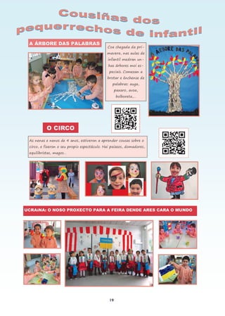 19
A ÁRBORE DAS PALABRAS
Coa chegada da pri-
mavera, nas aulas de
infantil medran un-
has árbores moi es-
peciais. Comezan a
brotar e énchense de
palabras: auga,
paxaro, avoa,
bolboreta,…
O CIRCO
As nenas e nenos de 4 anos, estiveron a aprender cousas sobre o
circo, e fixeron o seu propio espectáculo. Hai paiasos, domadores,
equilibristas, magos…
UCRAíNA: O NOSO PROXECTO PARA A FEIRA DENDE ARES CARA O MUNDO
 