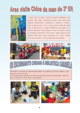 20
Neste curso, os nenos e nenas de terceiro traballamos nun
proxecto sobre China. Descubrimos moitas cousas deste país,
algunhas sorprendentes: a vestimenta, a escritura, o Maneki-
Neko ou gato da sorte, o Yin e o Yang, a gran muralla que mide
máis de 20.000 km e o dragón. Sabiades que ten partes de 9
animais diferentes?. Tamén fixemos un libro de receitas e outro
do horóscopo, aprendemos a facer farois e algúns xogos de orixe
oriental. Todas estas cousas amosámolas na 1ª Feira: “Dende
Ares cara ao mundo”. Foi unha experiencia moi divertida!
Escornabot é un proxecto de código/hardware aberto, cuxo obxectivo é acercar a robótica e a pro-
gramación aos nenos e nenas.
O Escornabot pode programarse con botóns para executar secuencias de movemento, a partir de
aquí a imaxinación é o único límite nas posibilidades.
 
