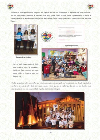 24
Eliximos ás nosas profesións e chegou o día especial en que nos entregaron o diploma coa nosa profesión,
na que deberiamos traballar a partires dese intre para crear a nosa ópera. Aprendemos a crecer e
convertémonos en profesionais especialistas para poder facer o noso gran reto: a representación da nosa
Ópera.
Entrega de profesións
Diploma profesións
Pero o máis importante de todo
este proxecto non é a represen-
tación da Ópera creada por nós,
senón todo o traxecto que nos
levou a ela.
Moitas grazas ao cole, aos profes que colaboraron con nós, aos país tan entusiastas que dende o principio
confiaron en nós, e sobre todo aos nosos nenos e nenas que son o mellor que temos, coa súa ilusión, coas
súas emocións, coa súa xenerosidade e gañas de traballar sempre.
 