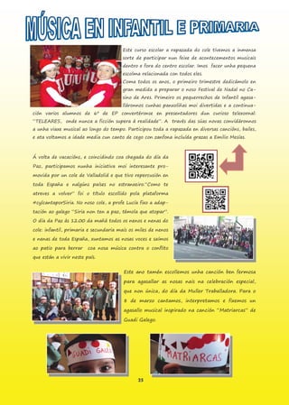 25
Este curso escolar a rapazada do cole tivemos a inmensa
sorte de participar nun feixe de acontecementos musicais
dentro e fora do centro escolar. Imos facer unha pequena
escolma relacionada con todos eles.
Coma todos os anos, o primeiro trimestre dedicámolo en
gran medida a preparar o noso Festival de Nadal no Ca-
sino de Ares. Primeiro os pequerrechos de Infantil agasa-
lláronnos cunhas panxoliñas moi divertidas e a continua-
ción varios alumnos de 6º de EP convertéronse en presentadores dun curioso telexornal:
“TELEARES, onde nunca a ficción supera á realidade”. A través das súas novas convidáronnos
a unha viaxe musical ao longo do tempo. Participou toda a rapazada en diversas cancións, bailes,
e ata voltamos a idade media cun canto de cego con zanfona incluída grazas a Emilio Mesías.
Á volta de vacacións, e coincidindo coa chegada do día da
Paz, participamos nunha iniciativa moi interesante pro-
movida por un cole de Valladolid e que tivo repercusión en
toda España e nalgúns países no estranxeiro.“Como te
atreves a volver” foi o título escollido pola plataforma
#cylcantaporSiria. No noso cole, a profe Lucía fixo a adap-
tación ao galego “Siria non ten a paz, témola que atopar”.
O día da Paz ás 12.00 da mañá todos os nenos e nenas do
cole: infantil, primaria e secundaria mais os miles de nenos
e nenas de toda España, xuntamos as nosas voces e saímos
ao patio para berrar coa nosa música contra o conflito
que están a vivir neste país.
Este ano tamén escollemos unha canción ben fermosa
para agasallar as nosas nais na celebración especial,
que non única, do día da Muller Traballadora. Para o
8 de marzo cantamos, interpretamos e fixemos un
agasallo musical inspirado na canción “Matriarcas” de
Guadi Galego.
 