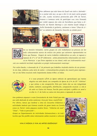 26
Non sabiamos que este tema de Guadi non sería o derradei-
ro a cantar este ano, xa que o día 11 de maio varios grupos
do cole, nunha iniciativa promovida polo CFR de Ferrol,
tivemos a inmensa sorte de participar nun coro formado
por 1000 rapaces dos coles de Ferrolterra que baixo a di-
rección de Ramón Bermejo e coa mesma Guadi Galego e
Guille Fernández á guitarra, cantamos o tema “Chea de vi-
da” no astaleiro de Navantia. Emoción en estado puro!
Xa no terceiro trimestre, varios grupos do cole traballamos na procura de ter
máis coñecementos acerca da música dos países que estiveron representados na
Feira que fixemos. Despois de varios traballos colaborativos na aula, os rapaces e
rapazas de 5º e 6º de EP elaboraron unhas presentacións relacionadas coa músi-
ca en Marrocos e que foron expostas no seu stand, máis uns instrumentos musi-
cais con material reciclado inspirados no propio instrumentario marroquí.
Por outra banda, o alumnado de 1º de primaria que traballou Australia dentro do seu proxec-
to de clase, elaborou unha serie de xestos e dramatizacións propias dos maorís para represen-
tar un dos feitos musicais máis impactantes destas tribos: os hakas.
E o noso proxecto LÓVA (a ópera vehículo de aprendizaxe) que tantas
alegrías nos está dando coa compañía de ópera de 2ºA de EP “Vidriera”
e que estrea a súa composición feita por todos eles na súa integridade
(texto, vestiario, escenografía, distribución, composición musical…) o día 2
de xuño no Casino de Franza, función para nais/pais e público en xeral e
os días 8 e 9 de Xuño no casino de Ares para a rapazada do centro.
Non podemos esquecer a nosa Convocatoria de Arte Postal que este
ano está dedicada ás artes escénicas e leva por lema: maiLÓVArt
Por último, temos que lembrar a chea de Concertos Didácticos e
actividades teatrais que tivemos ocasión de gozar tanto na Coruña
coma en Ferrol. Unha pequena mostra foron: “Historias do mar”,
“Dúas”, “Todo es percusión”...
Grazas ao Departamento de Actividades Extraescolares e ás insti-
tucións que fan posible estas interesantes saídas musicais e culturais.
VIVA Á MÚSICA E VIVA AS ARTES ESCÉNICAS!!
 