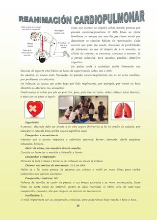 28
Cada ano morren en España unhas 30000 persoas por
parada cardiorrespiratoria. O 80% tiñan ao redor
familiares ou amigos que non lles prestaron axuda por
descoñecer as técnicas básicas de reanimación. Cada
minuto que pasa sen axuda, diminúen as posibilidades
de sobrevivir, xa que só despois de 6-8 minutos, as
células do cerebro, as neuronas, comezan a morrer. Se
a persoa sobrevive, terá secuelas: parálise, deterioro
cognitivo...
En países onde a sociedade recibe formación nas
técnicas de soporte vital básico as taxas de supervivencia soben ata o 50%.
En adultos, as causas máis frecuentes de parada cardiorrespiratoria son as de orixe cardíaco,
por problemas circulatorios.
Na infancia, as causas son sobre todo por fallo respiratorio, por exemplo, por meter na boca
obxectos ou atorarse con alimentos.
Oxalá nunca as teñas que pór en práctica, pero, polo ben de todos, debes coñecer estas técnicas,
e estes son os pasos a seguir:
Seguridade
A persoa afectada debe ser levada a un sitio seguro (beirarrúa se foi no medio da calzada, por
exemplo) e colocala boca arriba nunha superficie dura
Comprobar a inconsciencia
Intentar que a persoa responda a estímulos externos: berrar, abaneala, darlle pequenas
labazadas, beliscos...
Abrir vía aérea, coa manobra fronte-mentón
Consiste en levantar o mentón e baixarlle a fronte
Comprobar a respiración
Mirando se sobe e baixa o torax ou se notamos ou oímos se respira
Chamar aos servizos de emerxencia: 112 ou 061
Mellor se o fai outra persoa. Se estamos sos, colocar o móbil en mans libres para recibir
instrucións dos servizos sanitarios
Compresións torácicas: 30
Poñerse de xeonllos ao carón da persoa, e cos brazos estirados e as mans entrelazadas, facer
forza na parte baixa do esternón (entre as dúas mamilas). O ritmo será de 100-120
compresións /minuto, ata que cheguen os servizos de emerxencia.
Insuflacións: 2
O máis importante son as compresións torácicas, pero poderiamos facer tamén o boca a boca.
 