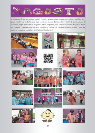 29
O Magosto deste ano estivo xenial! Primeiro preparamos cucuruchos, caixas, cestiños, etc.
para recoller as castañas que logo comemos asadas. Estaban tan ricas!!!. E para axudar á
dixestión, xogos populares a mogollón: letras corporais para formar a palabra Magosto, baile
da castaña, carreiras con castañas en culleres e volta coa castaña entre as pernas, baile da
vasoira, encesta a castaña... QUE BEN O PASAMOS!!
 