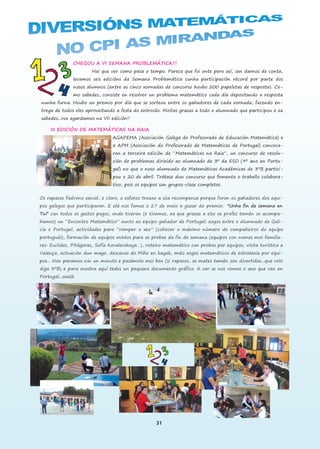 31
CHEGOU A VI SEMANA PROBLEMÁTICA!!!
Hai que ver como pasa o tempo. Parece que foi onte pero así, sen darnos de conta,
levamos seis edicións da Semana Problemática cunha participación récord por parte dos
nosos alumnos (entre as cinco xornadas de concurso houbo 200 papeletas de resposta). Co-
mo sabedes, consiste en resolver un problema matemático cada día depositando a resposta
nunha furna. Houbo un premio por día que se sorteou entre os gañadores de cada xornada, facendo en-
trega de todos eles aproveitando a festa do entroido. Moitas grazas a todo o alumnado que participou e xa
sabedes...vos agardamos na VII edición!!
III EDICIÓN DE MATEMÁTICAS NA RAIA
AGAPEMA (Asociación Galega do Profesorado de Educación Matemática) e
a APM (Asociación do Profesorado de Matemáticas de Portugal) convoca-
ron a terceira edición de “Matemáticas na Raia”, un concurso de resolu-
ción de problemas dirixido ao alumnado de 3º da ESO (9º ano en Portu-
gal) no que o noso alumnado de Matemáticas Académicas de 3ºB partici-
pou o 20 de abril. Trátase dun concurso que fomenta o traballo colabora-
tivo, pois os equipos son grupos-clase completos.
Os rapaces fixérono xenial, e claro, o esforzo trouxo a súa recompensa porque foron os gañadores dos equi-
pos galegos que participaron. E alá nos fomos o 27 de maio a gozar do premio: "Unha fin de semana en
Tui" con todos os gastos pagos, onde tiveron (e tivemos, xa que grazas a eles as profes tamén os acompa-
ñamos) un “Encontro Matemático” xunto ao equipo gañador de Portugal: xogos entre o alumnado de Gali-
cia e Portugal, actividades para “romper o xeo” (coñecer o máximo número de compañeiros do equipo
portugués), formación de equipos mixtos para as probas da fin de semana (equipos con nomes moi familia-
res: Euclides, Pitágoras, Sofía Kovalevskaya…), roteiro matemático con probas por equipos, visita turística a
Valença, actuación dun mago, descenso do Miño en kayak, máis xogos matemáticos de estratexia por equi-
pos... Non paramos nin un minuto e pasámolo moi ben (si rapaces, as mates tamén son divertidas...que volo
diga 3ºB) e para mostra aquí tedes un pequeno documento gráfico. A ver se nos vemos o ano que ven en
Portugal...oxalá.
 