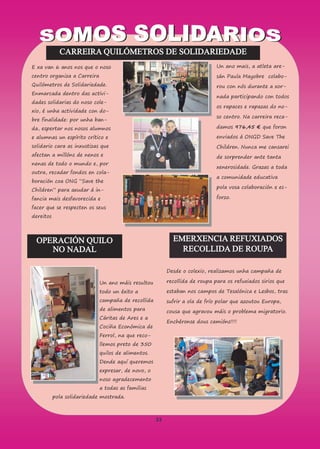 33
CARREIRA QUILÓMETROS DE SOLIDARIEDADE
E xa van 6 anos nos que o noso
centro organiza a Carreira
Quilómetros de Solidariedade.
Enmarcada dentro das activi-
dades solidarias do noso cole-
xio, é unha actividade con do-
bre finalidade: por unha ban-
da, espertar nos nosos alumnos
e alumnas un espírito crítico e
solidario cara as inxustizas que
afectan a millóns de nenos e
nenas de todo o mundo e, por
outra, recadar fondos en cola-
boración coa ONG “Save the
Children” para axudar á in-
fancia mais desfavorecida e
facer que se respecten os seus
dereitos
Un ano mais, a atleta are-
sán Paula Mayobre colabo-
rou con nós durante a xor-
nada participando con todos
os rapaces e rapazas do no-
so centro. Na carreira reca-
damos 976,45 € que foron
enviados á ONGD Save The
Children. Nunca me cansarei
de sorprender ante tanta
xenerosidade. Grazas a toda
a comunidade educativa
pola vosa colaboración e es-
forzo.
OPERACIÓN QUILO
NO NADAL
Un ano máis resultou
todo un éxito a
campaña de recollida
de alimentos para
Cáritas de Ares e a
Cociña Económica de
Ferrol, na que reco-
llemos preto de 350
quilos de alimentos.
Dende aquí queremos
expresar, de novo, o
noso agradecemento
a todas as familias
pola solidariedade mostrada.
EMERXENCIA REFUXIADOS
RECOLLIDA DE ROUPA
Desde o colexio, realizamos unha campaña de
recollida de roupa para os refuxiados sirios que
estaban nos campos de Tesalónica e Lesbos, tras
sufrir a ola de frío polar que azoutou Europa,
cousa que agravou máis o problema migratorio.
Enchéronse dous camións!!!!
 