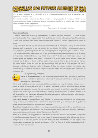 35
O 25 de maio o alumnado de 1º ESO recibiu ao de 6º EP na sala de usos múltiples co fin de acercarlle a súa
experiencia no primeiro curso.
Como colofón da visita, a actividade planificada consistiu na entrega de cartas de benvida que reflicten as súas
vivencias nesta nova etapa. Na carta que tedes a continuación podedes ler os consellos que Miguel Martínez
García lles da aos futuros compañeiros.
Esperámolos o próximo curso con entusiasmo!
Departamento de L. Castelá e literatura
Futuro compañero/a:
Pronto comenzarás la ESO y, seguramente, te sientas un poco nervioso/a. Yo, hace un año,
también lo estaba. Pero no pasa nada. Para quitarte esos nervios estoy yo aquí escribiéndote esto.
Te daré unos consejos sobre cómo debes afrontar este cambio de centro. Espero que te sirvan de
ayuda.
Soy consciente de que hay dos cosas principalmente que te preocupan. A ti y a todos cuando
llegamos aquí. La primera es eso tan temido de “LA FALTA DE ORDEN” y la segunda, cómo es
cada profesor/a y cada asignatura. Así que, vamos por partes. En primer lugar, la falta de orden.
Lo primero que debes saber sobre ello es que no te la ponen por entretenimiento; si te la ponen
es porque algo hiciste. Esto suena muy típico, pero es así. Te la ponen si hiciste algo malo, a veces
no muy grave que digamos, pero bueno... Tranquilo/a, en 1º no suelen poner muchas (alguna que
otra cae, eso sí). Como te decía, en 1º no suelen poner muchas. Yo creo que es porque aún piensan
que somos ángeles caídos del cielo. Así que mis consejos para que no te caiga ninguna son los si-
guientes: no la líes en clase, no vaciles ni te pases de listo con ningún profesor, no insultes a tus
compañeros y no imites el sonido de ningún animal en medio del silencio (por esta última me la
pusieron a mí).
Las asignaturas y profesores…
María, la de matemáticas, es una profesora muy dinámica, hace las cuentas rapidísimo
y manda muchísimos ejercicios, muchísimos. A veces, vemos vídeos de cosas y trucos de
matemáticas o de acertijos.
Maru, la de castellano, os va a caer bastante bien, sus clases son muy divertidas y a veces nos po-
nemos a hablar de cosas graciosas que, a lo mejor, no vienen a cuento. Nos suele contar muchas
anécdotas que le pasaban cuando ella era pequeña; como cuando le entró un moscardón en el oído
o cuando vio a una vieja sin dientes comiendo turrón y desde ese día no lo volvió a probar. Es la
jefa de estudios y por tanto, por ella pasan las faltas de orden y habla con tu tutor sobre tu com-
portamiento, así que, intenta caerle bien.
Luisa, la de gallego, es una profesora muy familiar, se preocupa por nosotros si nos encontramos
mal y se sienta, incansablemente, a enseñarnos los pronombres y su colocación. No le gustan las
salidas de tono en clase ni las interrupciones indebidas.
Chus, la de biología, es una profesora muy exigente, de todos espera lo máximo y sueña con que,
algún día, lleguemos a ser científicos… Le gusta que seamos serios y efectivos en clase. Terminaréis
enamorados de su cronómetro y de su “Pensamento Científico”.
Rocío, la de historia, es muy permisiva, me refiero a que tiene paciencia con nosotros, aunque eso
no significa que puedas hacer de todo en sus clases. Su asignatura es muy divertida porque siempre
trabajamos en la pantalla grande. Ella es “LA REINA DE LAS PESTAÑAS”, un día llegó a abrir
45 pestañas. A cada una que abría le gritábamos “OPA”, al final, se le acabó bloqueando el orde-
nador y lo tuvo que reiniciar.
 