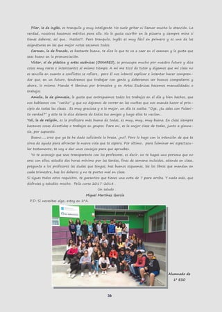 36
Pilar, la de inglés, es tranquila y muy inteligente. No suele gritar ni llamar mucho la atención. La
verdad, nosotros hacemos méritos para ello. No le gusta escribir en la pizarra y siempre mira si
tienes deberes, así que… Hazlos!!!. Pero tranquilo, Inglés es muy fácil en primero y es una de las
asignaturas en las que mejor notas sacamos todos.
Carmen, la de francés, es bastante buena, te dice lo que te va a caer en el examen y le gusta que
seas bueno en la pronunciación.
Víctor, el de plástica y artes escénicas (OINARES), se preocupa mucho por nuestro futuro y dice
cosas muy raras e interesantes al mismo tiempo. A mí me tocó de tutor y digamos que mi clase no
es sencilla en cuanto a conflictos se refiere, pero él nos intentó explicar e intentar hacer compren-
der que, en un futuro, tendremos que trabajar con gente y deberemos ser buenos compañeros y
ahora, lo mismo. Manda 4 láminas por trimestre y en Artes Escénicas hacemos manualidades o
trabajos.
Amalia, la de gimnasia, le gusta que entreguemos todos los trabajos en el día y bien hechos, que
nos hablemos con “cariño” y que no dejemos de correr en las vueltas que nos manda hacer al prin-
cipio de todas las clases . Es muy graciosa y a lo mejor, un día te suelta: “Oye, ¿tu sales con Fulani-
ta verdad?” y esto te lo dice delante de todos tus amigos y luego ellos te vacilan…
Yoli, la de religión, es la profesora más buena de todas, es muy, muy, muy buena. En clase siempre
hacemos cosas divertidas o trabajos en grupos. Para mi, es la mejor clase de todas, junto a gimna-
sia, por supuesto.
Bueno...., creo que ya te he dado suficiente la brasa, ¿no?. Pero lo hago con la intención de que te
sirva de ayuda para afrontar la nueva vida que te espera. Por último, para fulminar mi espectacu-
lar testamento, te voy a dar unos consejos para que apruebes.
Yo te aconsejo que seas transparente con los profesores, es decir, no te hagas una persona que no
eres con ellos; estudia dos horas mínimo por las tardes, fines de semana incluidos, atiende en clase,
pregunta a los profesores las dudas que tengas; haz buenos esquemas, lee los libros que mandan en
cada trimestre, haz los deberes y no te portes mal en clase.
Si sigues todos estos requisitos, te garantizo que tienes una nota de 7 para arriba. Y nada más, que
disfrutes y estudies mucho. Feliz curso 2017-2018 .
Un saludo .
Miguel Martínez García
P.D: Si necesitas algo, estoy en 2ºA.
Alumnado de
1º ESO
 