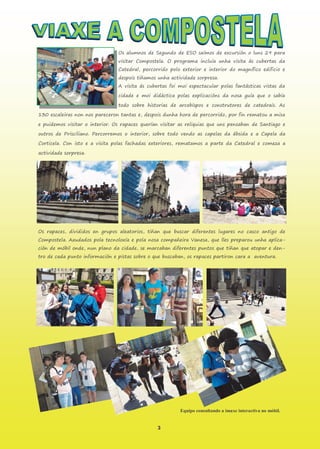 3
Os alumnos de Segundo de ESO saímos de excursión o luns 29 para
visitar Compostela. O programa incluía unha visita ás cubertas da
Catedral, percorrido polo exterior e interior do magnífico edificio e
despois tiñamos unha actividade sorpresa.
A visita ás cubertas foi moi espectacular polas fantásticas vistas da
cidade e moi didáctica polas explicacións da nosa guía que o sabía
todo sobre historias de arcebispos e construtores de catedrais. As
130 escaleiras non nos pareceron tantas e, despois dunha hora de percorrido, por fin rematou a misa
e puidemos visitar o interior. Os rapaces querían visitar as reliquias que uns pensaban de Santiago e
outros de Prisciliano. Percorremos o interior, sobre todo vendo as capelas da ábsida e a Capela da
Corticela. Con isto e a visita polas fachadas exteriores, rematamos a parte da Catedral e comeza a
actividade sorpresa.
Os rapaces, divididos en grupos aleatorios, tiñan que buscar diferentes lugares no casco antigo de
Compostela. Axudados pola tecnoloxía e pola nosa compañeira Vanesa, que lles preparou unha aplica-
ción de móbil onde, nun plano da cidade, se marcaban diferentes puntos que tiñan que atopar e den-
tro de cada punto información e pistas sobre o que buscaban, os rapaces partiron cara a aventura.
Equipo consultando a imaxe interactiva no móbil.
 