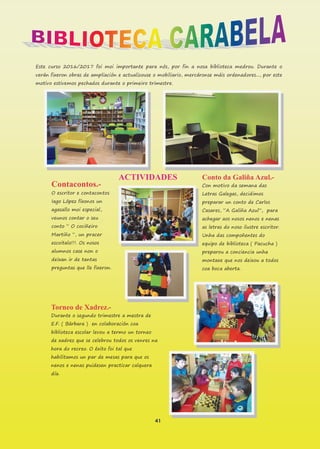 41
Este curso 2016/2017 foi moi importante para nós, por fin a nosa biblioteca medrou. Durante o
verán fixeron obras de ampliación e actualizouse o mobiliario, mercáronse máis ordenadores..., por este
motivo estivemos pechados durante o primeiro trimestre.
ACTIVIDADES
Contacontos.-
O escritor e contacontos
Iago López fíxonos un
agasallo moi especial,
veunos contar o seu
conto “ O cociñeiro
Martiño “, un pracer
escoitalo!!!. Os nosos
alumnos case non o
deixan ir de tantas
preguntas que lle fixeron.
Torneo de Xadrez.-
Durante o segundo trimestre a mestra de
E.F. ( Bárbara ) en colaboración coa
biblioteca escolar levou a termo un torneo
de xadrez que se celebrou todos os venres na
hora do recreo. O éxito foi tal que
habilitamos un par de mesas para que os
nenos e nenas puidesen practicar calquera
día.
Conto da Galiña Azul.-
Con motivo da semana das
Letras Galegas, decidimos
preparar un conto de Carlos
Casares, “A Galiña Azul”, para
achegar aos nosos nenos e nenas
as letras do noso ilustre escritor.
Unha das compoñentes do
equipo de biblioteca ( Pacucha )
preparou a conciencia unha
montaxe que nos deixou a todos
coa boca aberta.
 