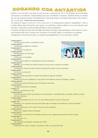 43
Durante o mes de abril e boa parte do mes de maio, o alumnado de 1ºA e 1ºB traballou varias actividades
relacionadas coa Antártida.. Preguntarédesvos por que a Antártida? A resposta coñecémola todos os membros
da nosa comunidade educativa: A Antártida foi o continente elixido en secundaria para asistir á feira celebra-
da o 15 de maio, “Dende Ares cara ao mundo”.
Na materia de lingua, os luns con 1º B e os xoves con 1º A, propuxémonos elaborar “pasapalabras”, neles os
contidos debían estar relacionados, por suposto, coa Antártida e ademais debían ter un nivel adecuado para
que todo o alumnado do centro puidese participar e gozar realizándoos.
A creación de Raps foi outra das actividades da materia de lingua, neles participaron varios alumnos e alum-
nas de ambas aulas. Pero a creación non se centrou só na escrita, tamén se converteron en cantantes!
Achegámosvos a letra dun dos raps e un exemplo dos pasapalabras (A ver se sodes quen a facelo!)
Comeza polo A:
Instrumento para medir a velocidade do vento.
Comeza polo B:
Calzado imprescindible na Antártida.
Comeza polo C:
Instrumento de navegación.
Comeza polo D:
Moeda antártica sen valor legal.
Comeza polo E:
Volcán activo na Antártida.
Comeza polo F:
Cámara imprescindible na Antárdida para realizar instantáneas.
Comeza polo G:
Gaivota: Ave da familia dos láridos presente nas nosas costas e mesmo na Antártida.
Comeza polo H:
Cada unha das metades da esfera terrestre limitada polo ecuador ou por un meridiano.
Comeza polo I:
Do inverno ou propio del.
Comeza polo K:
Pequeno crustáceo parecido ao camarón que habita nas augas da Antártida.
Comeza polo L:
Molusco da clase dos cefalópodos. O que prefire como hábitat as augas da Antártida, é xigante.
Comeza polo M:
Ciencia que estuda os fenómenos que teñen lugar na atmosfera.
Comeza polo N:
Comida característica da Antártida.
Contén o Ñ
Relativo ou pertencente ao mar.
Comeza polo O:
Capa da atmosfera terrestre que diminúe de xeito alarmante e constatable desde a Antártida, debido á contami-
ción do ser humano.
Comeza polo P:
Ave mariña palmípeda que non voa e ten como hábitat natural as zonas de clima polar.
Contén o Q:
Organismo vivo composto pola asociación dunha alga e dun fungo moi resistente ao clima da Antártida.
Comeza polo R:
Nome do inglés que en 1912 acada o Polo sur coa súa expedición.
Comeza polo S:
Meterse por completo dentro dun líquido.
Comeza polo T:
Terreo propio da zona norte da Antártida, próxima ao mar, composto basicamente de mofos e liques.
Comeza polo V:
Ter vida, estar vivo.
Comeza polo X:
Base española na Antártida, xestionana polo CSIC.
Comeza polo Z:
Embarcación de caucho, inchable e de estrutura ríxida, con motor fóra borda
 