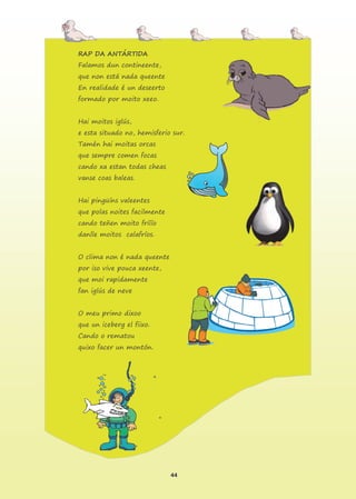 44
RAP DA ANTÁRTIDA
Falamos dun contineente,
que non está nada queente
En realidade é un deseerto
formado por moito xeeo.
Hai moitos iglús,
e esta situado no, hemisferio sur.
Tamén hai moitas orcas
que sempre comen focas
cando xa estan todas cheas
vanse coas baleas.
Hai pingüíns valeentes
que polas noites facilmente
cando teñen moito frííío
danlle moitos calafríos.
O clima non é nada queente
por iso vive pouca xeente,
que moi rapidamente
fan iglús de neve
O meu primo dixoo
que un iceberg el fiixo.
Cando o rematou
quixo facer un montón.
 