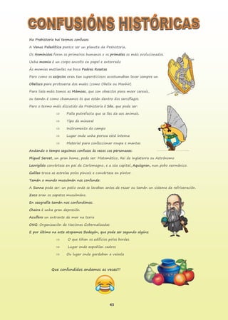 45
Na Prehistoria hai termos confusos:
A Venus Paleolítica parece ser un planeta da Prehistoria,
Os Homínidos foron os primeiros humanos e os primates os máis evolucionados.
Unha momia é un corpo envolto en papel e enterrado
Ás momias metíanlles na boca Pedras Rosetas
Pero como os exipcios eran tan supersticiosos acostumaban levar sempre un
Obelisco para protexerse dos males (como Obelix ou Menhir)
Para liala máis temos as Mámoas, que son obxectos para moer cereais,
ou tamén é como chamamos ós que están dentro dos sarcófagos.
Pero o termo máis discutido da Prehistoria é Silo, que pode ser:
 Palla putrefacta que se lles da aos animais.
 Tipo de mineral
 Instrumento do campo
 Lugar onde unha persoa está interna
 Material para confeccionar roupa e mantas
Andando o tempo seguimos confusos ás veces cos personaxes:
Miguel Servet, un gran home, pode ser: Matemático, Rei de Inglaterra ou Astrónomo
Leovigildo convértese en pai de Carlomagno, e a súa capital, Aquisgran, nun pobo xermánico.
Galileo troca as estrelas polos pinceis e convértese en pintor.
Tamén o mundo musulmán nos confunde:
A Sunna pode ser: un patio onde se lavaban antes de rezar ou tamén un sistema de refrixeración.
Zoco eran os zapatos musulmáns.
En xeografía tamén nos confundimos:
Chaira é unha gran depresión
Acuífero un entrante de mar na terra
ONG: Organización de Naciones Gobernalizadas
E por último na arte atopamos Bodegón, que pode ser segundo algúns:
 O que tiñan os edificios polos bordes
 Lugar onde expoñían cadros
 Ou lugar onde gardaban a vaixela
Que confundidos andamos as veces!!!
 