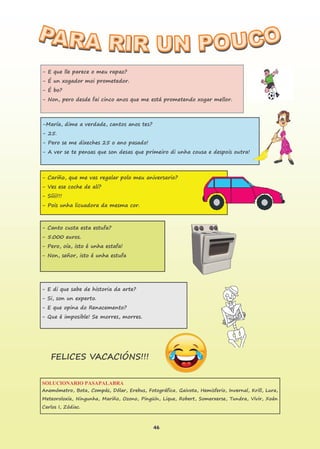 46
SOLUCIONARIO PASAPALABRA
Anemómetro, Bota, Compás, Dólar, Erebus, Fotográfica, Gaivota, Hemisferio, Invernal, Krill, Lura,
Meteoroloxía, Ningunha, Mariño, Ozono, Pingüín, Lique, Robert, Somerxerse, Tundra, Vivir, Xoán
Carlos I, Zódiac.
- E que lle parece o meu rapaz?
- É un xogador moi prometedor.
- É bo?
- Non, pero desde fai cinco anos que me está prometendo xogar mellor.
-María, dime a verdade, cantos anos tes?
- 25.
- Pero se me dixeches 25 o ano pasado!
- A ver se te pensas que son desas que primeiro di unha cousa e despois outra!
- Cariño, que me vas regalar polo meu aniversario?
- Ves ese coche de alí?
- Síiii!!!
- Pois unha licuadora da mesma cor.
- Canto custa esta estufa?
- 5.000 euros.
- Pero, oía, isto é unha estafa!
- Non, señor, isto é unha estufa
- E di que sabe de historia da arte?
- Si, son un experto.
- E que opina do Renacemento?
- Que é imposible! Se morres, morres.
FELICES VACACIÓNS!!!
 