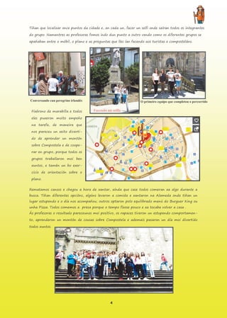 4
Tiñan que localizar once puntos da cidade e, en cada un, facer un selfi onde saíran todos os integrantes
do grupo. Namentres as profesoras fomos indo dun punto a outro vendo como os diferentes grupos se
apañaban entre o móbil, o plano e as preguntas que lles ían facendo aos turistas e composteláns.
Fixérono de marabilla e todos
eles puxeron moito empeño
na tarefa, de maneira que
nos pareceu un xeito diverti-
do de aprender un montón
sobre Compostela e de coope-
rar en grupo, porque todos os
grupos traballaron moi ben
xuntos, e tamén un bo exer-
cicio de orientación sobre o
plano.
Rematamos cansos e chegou a hora de xantar, aínda que case todos comeran xa algo durante a
busca. Tiñan diferentes opcións, algúns levaron a comida e xantaron na Alameda onde tiñan un
lugar estupendo e o día nos acompañou; outros optaron polo equilibrado menú do Burguer King ou
unha Pizza. Todos comemos a presa porque o tempo fíxose pouco e xa tocaba volver a casa .
Ás profesoras o resultado pareceunos moi positivo, os rapaces tiveron un estupendo comportamen-
to, aprenderon un montón de cousas sobre Compostela e ademais pasaron un día moi divertido
todos xuntos.
Conversando cun peregrino irlandés O primeiro equipo que completou o percorrido
Facendo un selfie
 