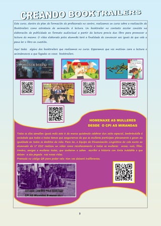 5
Este curso, dentro do plan de formación do profesorado no centro, realizamos un curso sobre a realización de
Booktrailers como estratexia de animación á lectura. Un booktrailer no contexto escolar consiste na
elaboración de publicidade en formato audiovisual a partir da lectura previa dun libro para promover a
lectura do mesmo. O vídeo elaborado polos alumn@s terá a finalidade de convencer aos iguais de que vale a
pena ler o libro en cuestión.
Aquí tedes algúns dos booktrailers que realizamos no curso. Esperamos que vos motiven cara a lectura e
animámosvos a que fagades os vosos booktrailers.
HOMENAXE AS MULLERES
DESDE O CPI AS MIRANDAS
Todos os días semellan iguais máis este 8 de marzo quixémolo celebrar dun xeito especial, lembrándolle á
sociedade que todos e todas temos que asegurarnos de que as mulleres participen plenamente e gocen da
igualdade en todos os ámbitos da vida. Para iso, o Equipo de Dinamización Lingüística do cole xunto ao
alumnado de 1º ESO realizou un vídeo como recoñecemento a todas as mulleres: avoas, nais, fillas,
irmáns, amigas e mulleres todas, que souberon e saben escribir a historia con tinta indeleble e que
deixan a súa pegada nas nosas vidas.
Premede no código QR para poder velo. Non vos deixará indiferentes.
 