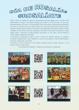 6
Desde o século XIX Rosalía de Castro foi homenaxeada polo pobo galego como a escritora máis
representativa da lingua e da literatura galegas, pois asumiu a voz do seu pobo, voz que guiou
permanentemente a súa obra e o seu pensamento. Esta comunicación e entendemento permanente
coa xente, ao se dirixir a ela no seu idioma propio, foi o que a fixo tamén poeta de todos os pobos,
chegando a formar parte da nómina de escritoras máis destacadas da literatura universal de todos
os tempos. No noso centro, asumindo a proposta da Asociación de Escritoras e Escritores en Lingua
Galega (AELG, ) alumnos/as e profes quixemos conmemorar un ano máis o Día de Rosalía de
Castro realizando diferentes actividades.
O alumnando e profesorado de ESO así como o persoal non docente realizaron un magnífico
Mannequin Challenge baixo o lema #RosalíaTe, no que se vai mostrando a vida de Rosalía desde a
súa nenez, madurez ata a súa morte.
En primaria os nenos e nenas de 3º e 4º recitaron o poema “Eu ben vir estar o moucho” e os de
infantil o poema “Vente rapaza”.
Que fermosura de traballos!!!. Podedes velos premendo nos códigos QR.
 