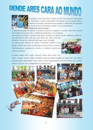 7
No presente curso 2016/2017 dentro do Plan de Formación Permanente
do Profesorado e dando continuidade á formación do curso pasado sobre o
traballo por proxectos, decidimos pór en práctica a elaboración dun proxecto
de centro partindo da biblioteca escolar e ao que denominamos:
“Dende Ares cara ao mundo”.
O obxectivo principal foi elaborar un proxecto conxunto e integralo no currículo. Para levar a termo
isto recibimos formación sobre o traballo por proxectos e a súa avaliación.
Como punto de partida, o primeiro paso para o proxecto foi repartir dende a biblioteca, unhas cai-
xas informativas sobre cada país; país elixido por cada curso/nivel
educativo, ben por ter alumnado dese lugar ou por afinidade.
No segundo paso tratamos de aplicar a formación recibida o curso
pasado, reflectir por escrito os elementos do currículo que se van tra-
ballar(estándares, competencias, contidos,…) e elaborar e aplicar mé-
todos de avaliación.
Os países elixidos foron: Brasil, Marrocos, China, Reino Unido, Aus-
tralia, Portugal, Ucraína, Xapón, Antártida, aínda que despois engadíronse algún máis como Italia e
Holanda (época renacentista), Perú, Suecia e EEUU (representación musical da ESO), que se traba-
llaron ao longo do curso integrándoos no proxecto final.
 