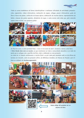 8
Todos os cursos traballaron de forma interdisciplinar e realizaron infinidade de actividades: presenta-
cións, exposicións, vídeos informativos, realización de mapas, collages, paneis informativos, guías de
flora e fauna dos países, confección de traxes típicos, elaboración de receitas típicas, representacións de
bailes e danzas dos países expostos, obradoiros de xogos, e unha morea máis delas que, polo reducido
espazo desta revista, non podemos poñer.
Ao final de curso, e como produto final, o luns 15 de maio de 2017, levamos a termo unha feira:
I Feira Dende Ares cara ao mundo, na que mostramos ao toda a comunidade educativa e ao resto da
xente que se achegou ata o pavillón da feira, todo o elaborado no noso proxecto.
Un total de 15 stands conformaron o recinto ferial: un por cada país estudado máis un da oficina de
turismo do Concello, outro do proxecto LÓVA, da Biblioteca Carabela, de Músicas do Mundo e por úl-
timo un solidario de #unhacuraparaAdri.
Neste código QR podedes ver un
resumo da feira.
 