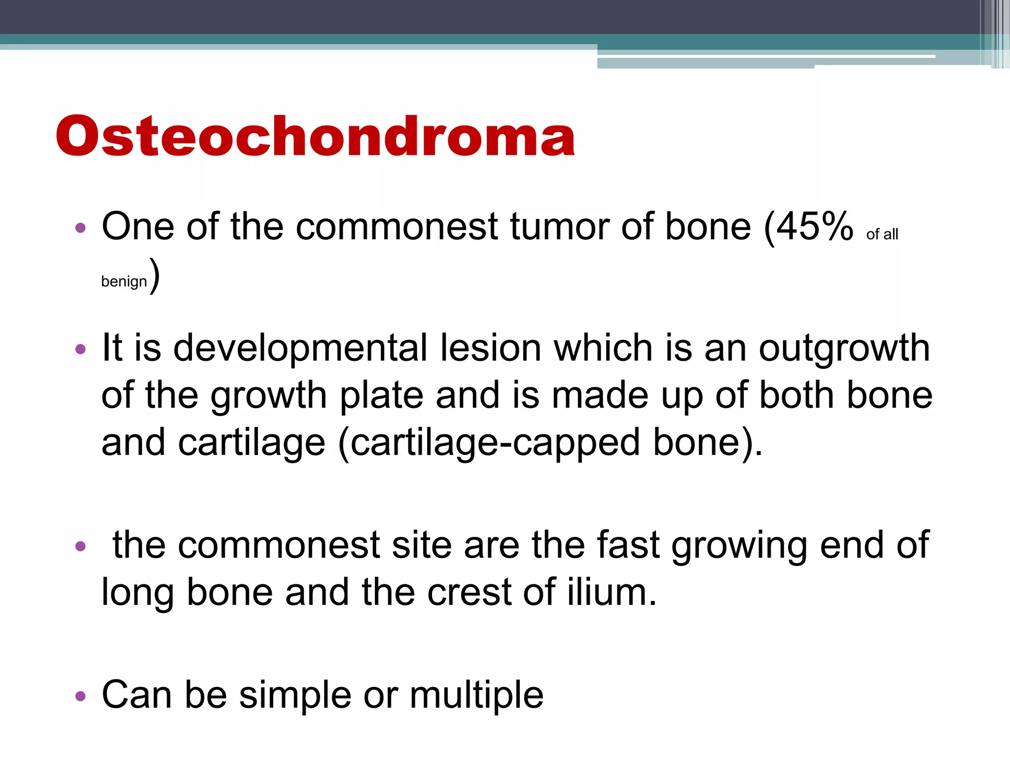 Osteochondroma
• One of the commonest tumor of bone (45% of all
benign)
• It is developmental lesion which is an outgrowth
of the growth plate and is made up of both bone
and cartilage (cartilage-capped bone).
• the commonest site are the fast growing end of
long bone and the crest of ilium.
• Can be simple or multiple
 