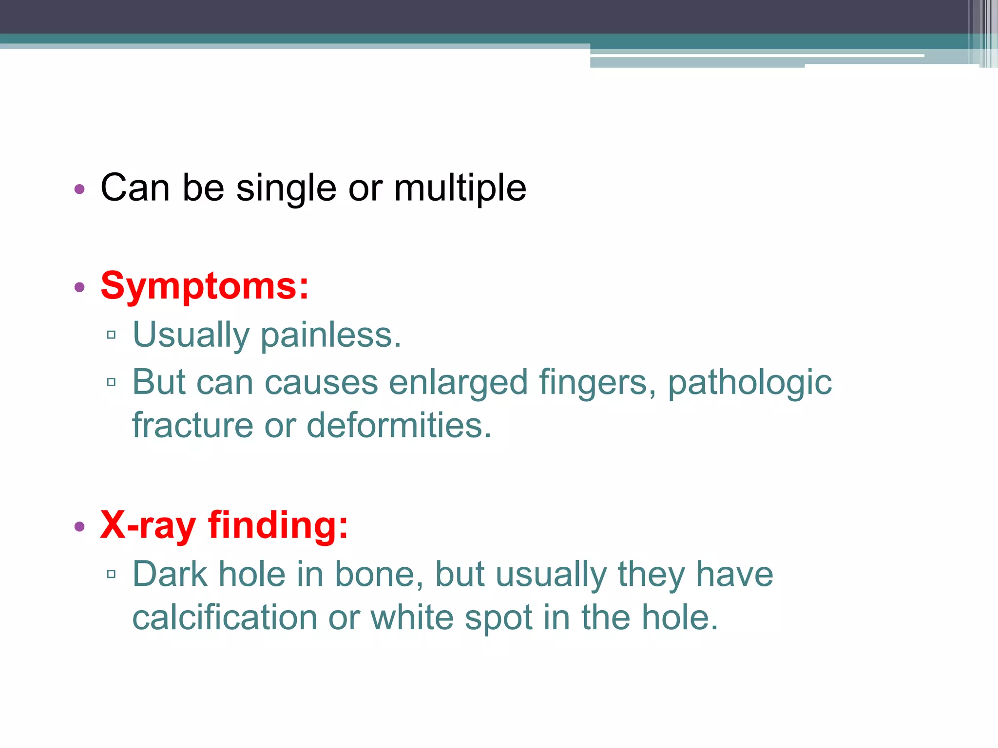• Can be single or multiple
• Symptoms:
▫ Usually painless.
▫ But can causes enlarged fingers, pathologic
fracture or deformities.
• X-ray finding:
▫ Dark hole in bone, but usually they have
calcification or white spot in the hole.
 