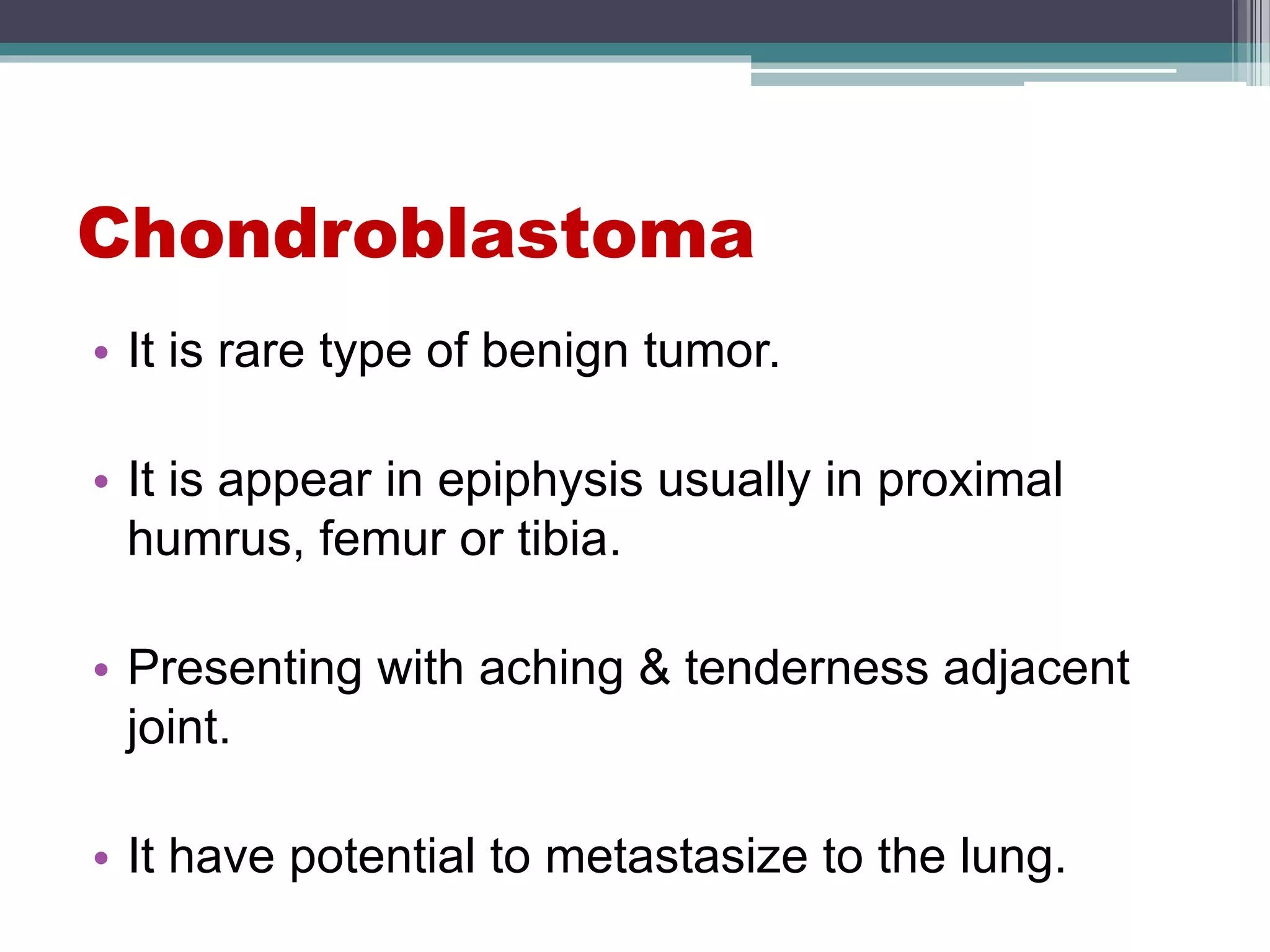 Chondroblastoma
• It is rare type of benign tumor.
• It is appear in epiphysis usually in proximal
humrus, femur or tibia.
• Presenting with aching & tenderness adjacent
joint.
• It have potential to metastasize to the lung.
 