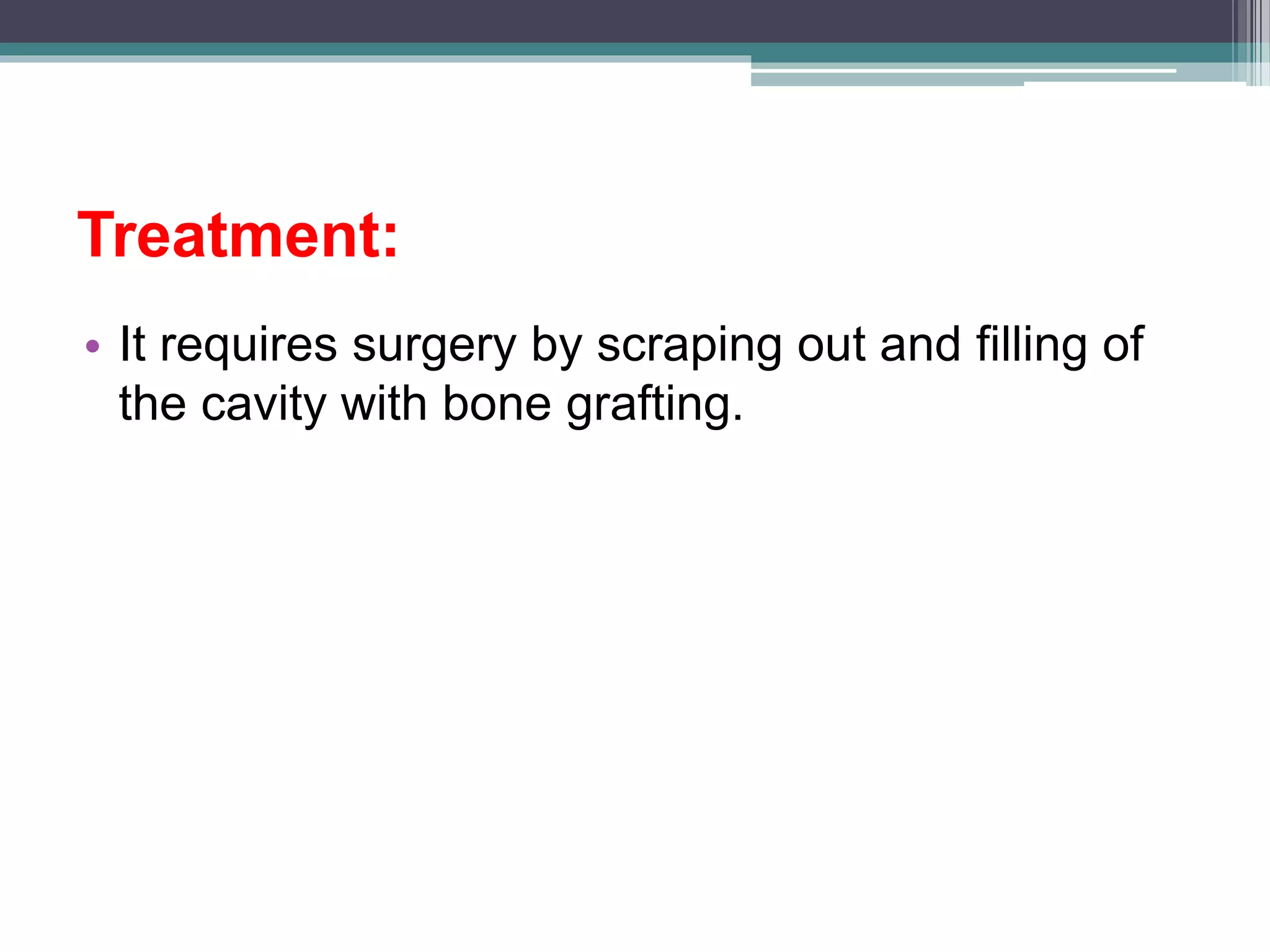 Treatment:
• It requires surgery by scraping out and filling of
the cavity with bone grafting.
 