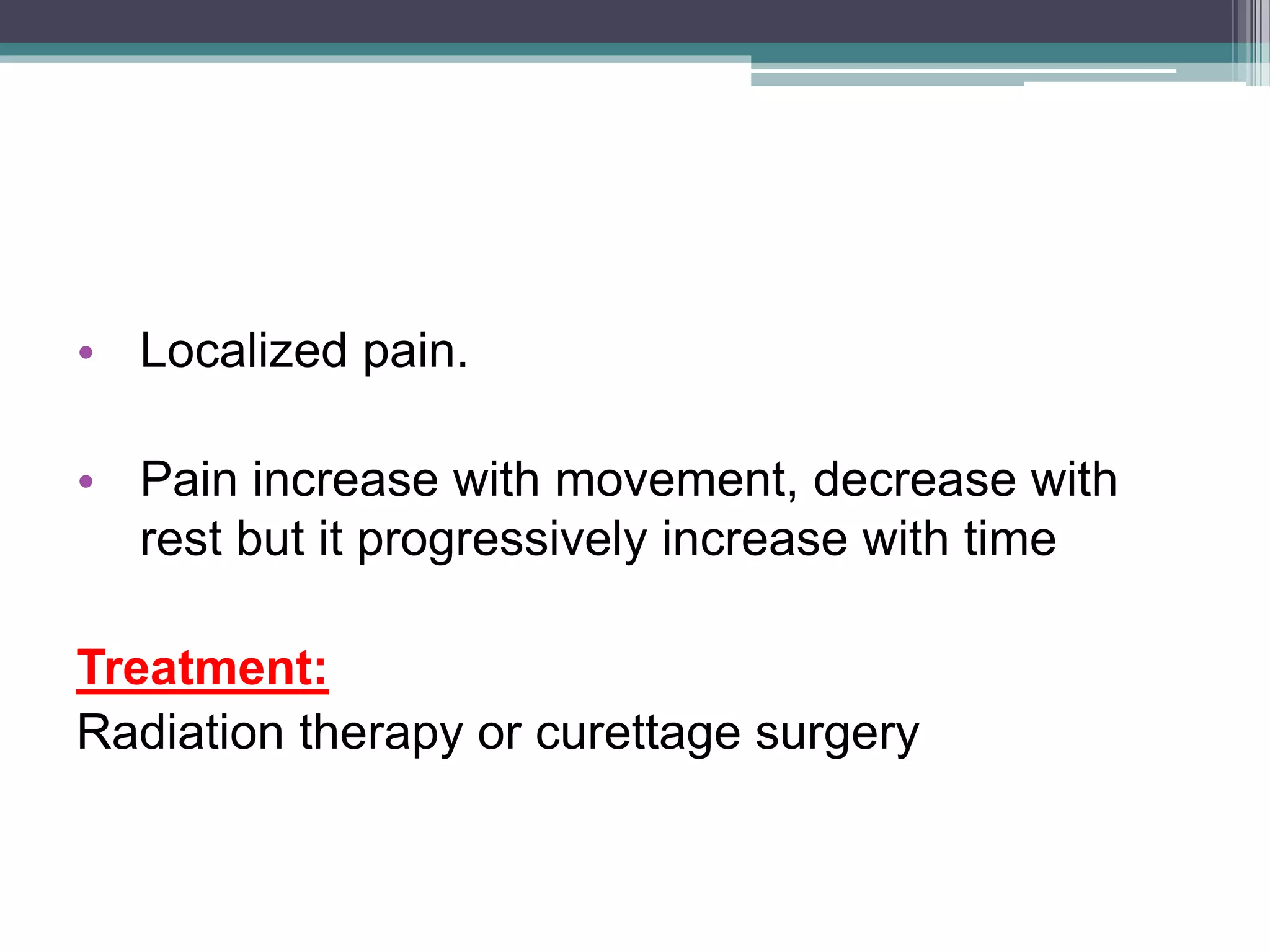 • Localized pain.
• Pain increase with movement, decrease with
rest but it progressively increase with time
Treatment:
Radiation therapy or curettage surgery
 