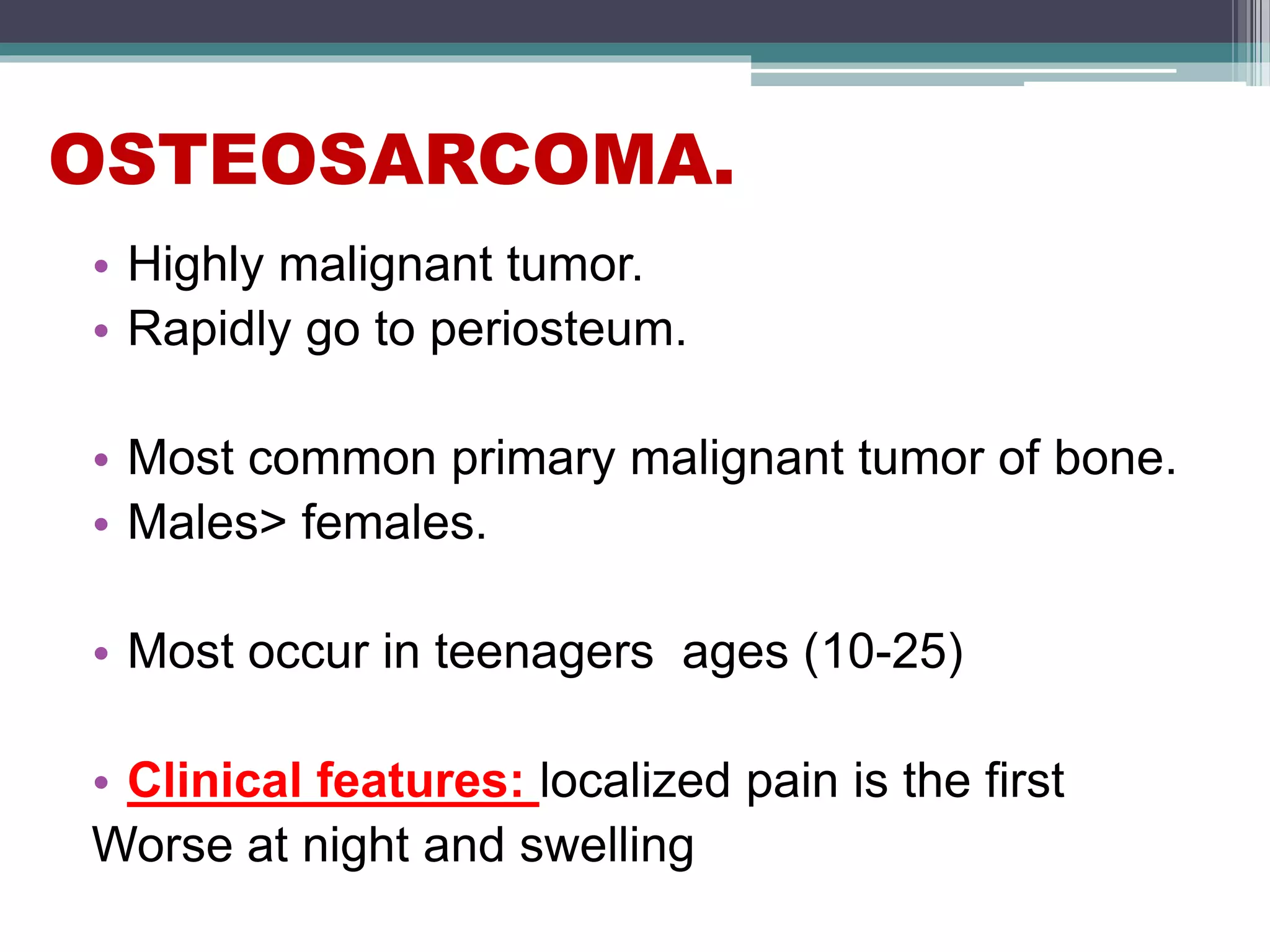 OSTEOSARCOMA.
• Highly malignant tumor.
• Rapidly go to periosteum.
• Most common primary malignant tumor of bone.
• Males> females.
• Most occur in teenagers ages (10-25)
• Clinical features: localized pain is the first
Worse at night and swelling
 