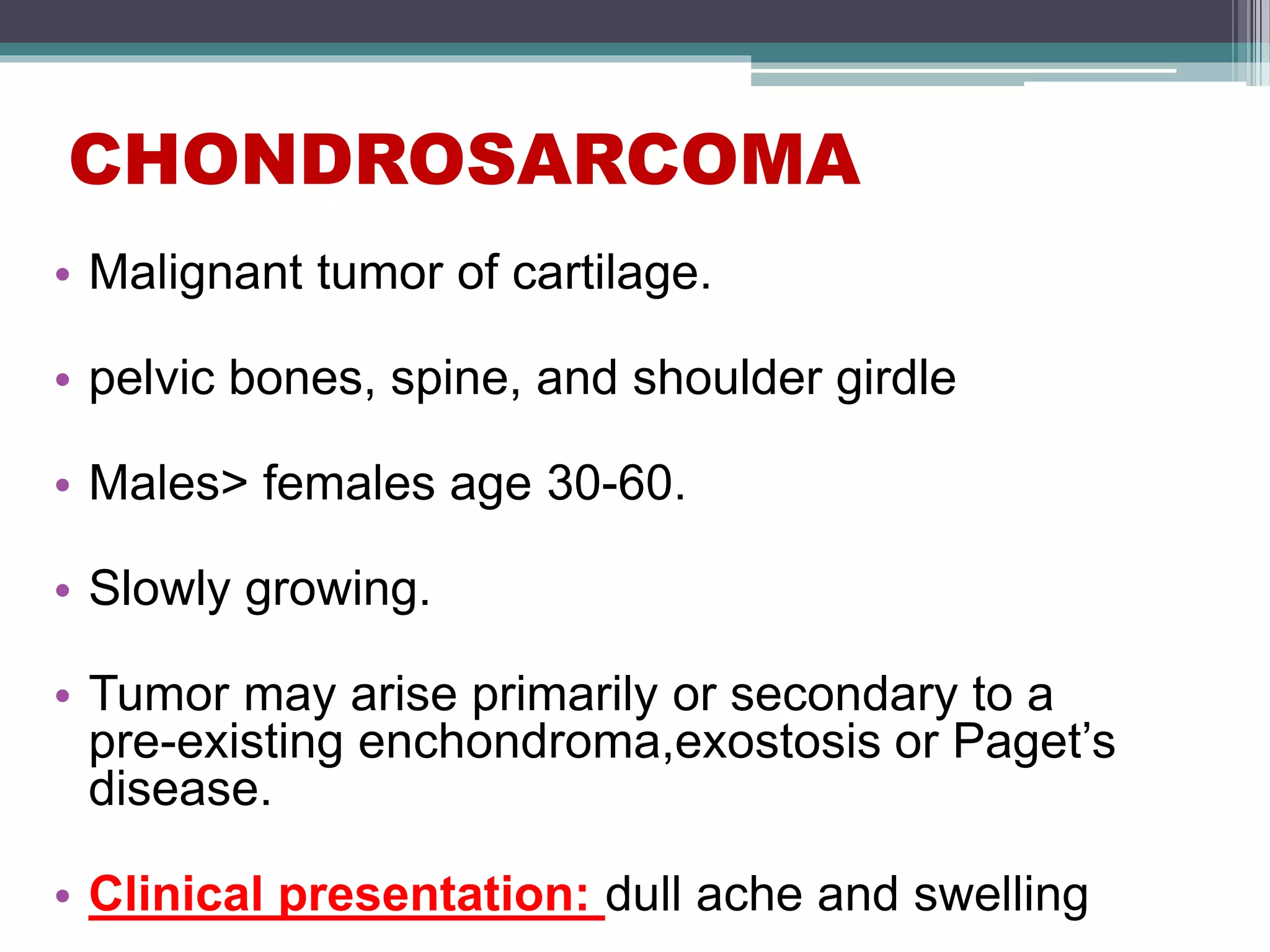 CHONDROSARCOMA
• Malignant tumor of cartilage.
• pelvic bones, spine, and shoulder girdle
• Males> females age 30-60.
• Slowly growing.
• Tumor may arise primarily or secondary to a
pre-existing enchondroma,exostosis or Paget’s
disease.
• Clinical presentation: dull ache and swelling
 