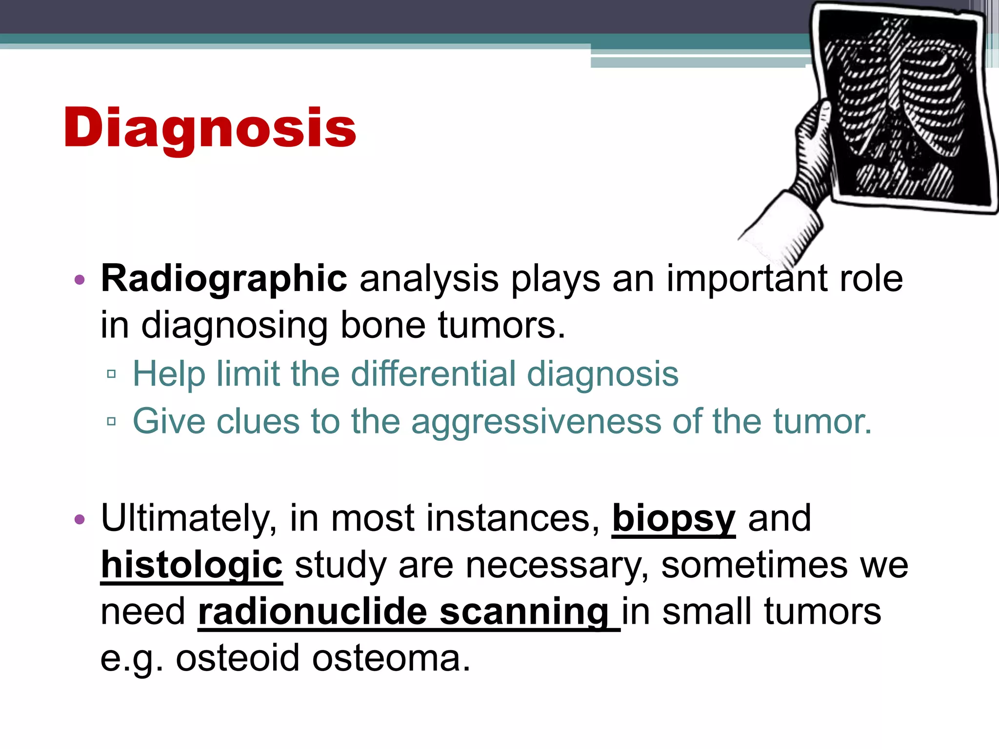 Diagnosis
• Radiographic analysis plays an important role
in diagnosing bone tumors.
▫ Help limit the differential diagnosis
▫ Give clues to the aggressiveness of the tumor.
• Ultimately, in most instances, biopsy and
histologic study are necessary, sometimes we
need radionuclide scanning in small tumors
e.g. osteoid osteoma.
 