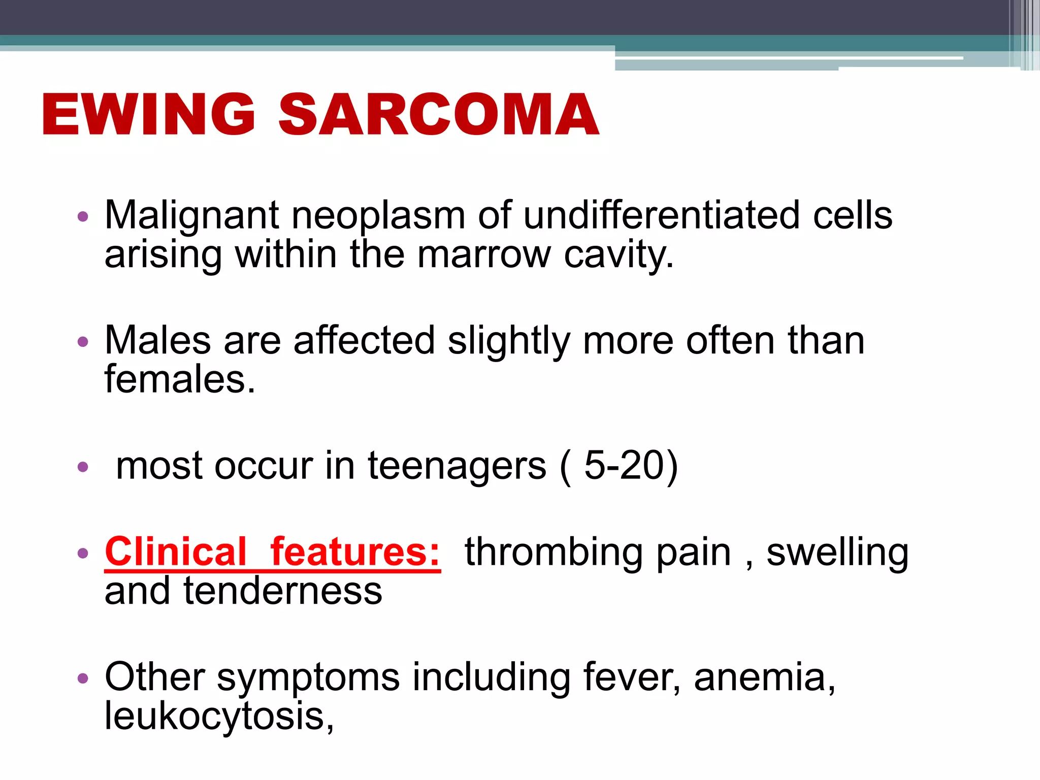 EWING SARCOMA
• Malignant neoplasm of undifferentiated cells
arising within the marrow cavity.
• Males are affected slightly more often than
females.
• most occur in teenagers ( 5-20)
• Clinical features: thrombing pain , swelling
and tenderness
• Other symptoms including fever, anemia,
leukocytosis,
 