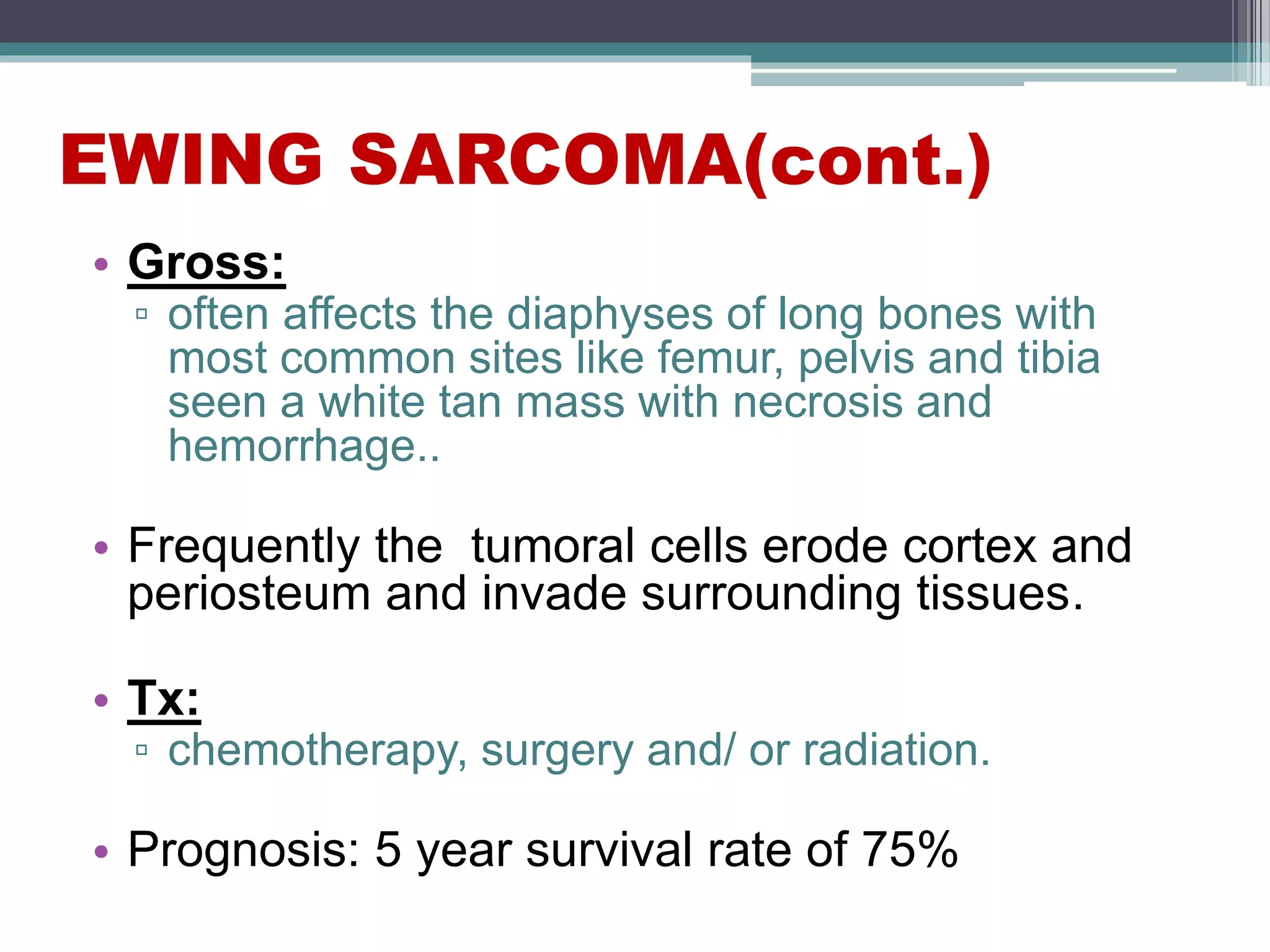 EWING SARCOMA(cont.)
• Gross:
▫ often affects the diaphyses of long bones with
most common sites like femur, pelvis and tibia
seen a white tan mass with necrosis and
hemorrhage..
• Frequently the tumoral cells erode cortex and
periosteum and invade surrounding tissues.
• Tx:
▫ chemotherapy, surgery and/ or radiation.
• Prognosis: 5 year survival rate of 75%
 